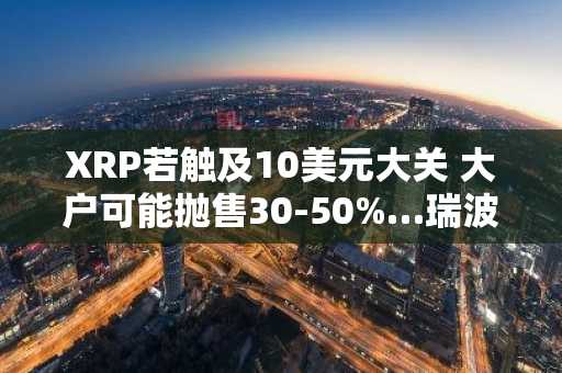 XRP若触及10美元大关 大户可能抛售30-50%…瑞波基础设施战略成变数