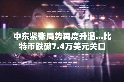 中东紧张局势再度升温...比特币跌破7.4万美元关口