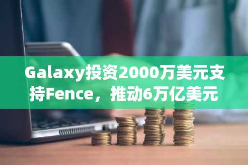 Galaxy投资2000万美元支持Fence，推动6万亿美元资产支持金融市场的代币化革新