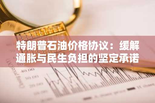 特朗普石油价格协议：缓解通胀与民生负担的坚定承诺