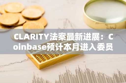 CLARITY法案最新进展：Coinbase预计本月进入委员会审议，五月或进行全院投票