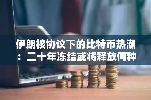伊朗核协议下的比特币热潮：二十年冻结或将释放何种机遇