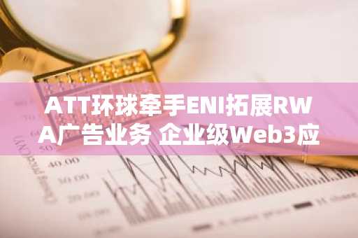 ATT环球牵手ENI拓展RWA广告业务 企业级Web3应用版图再扩容