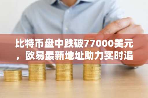 比特币盘中跌破77000美元，欧易最新地址助力实时追踪行情
