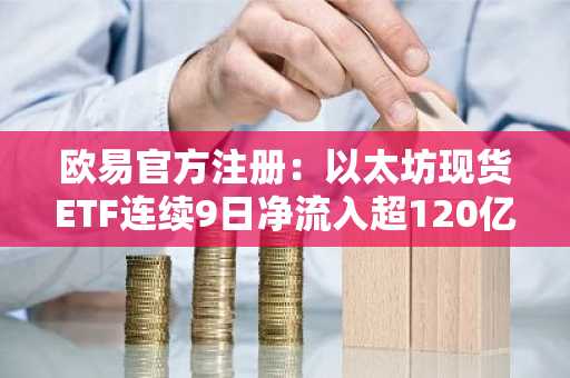 欧易官方注册：以太坊现货ETF连续9日净流入超120亿美元