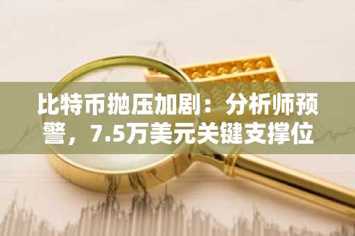 比特币抛压加剧：分析师预警，7.5万美元关键支撑位恐失守