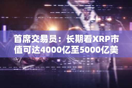 首席交易员：长期看XRP市值可达4000亿至5000亿美元，原因如下