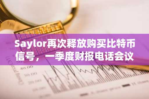 Saylor再次释放购买比特币信号，一季度财报电话会议透露出售暗示后