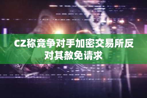 CZ称竞争对手加密交易所反对其赦免请求