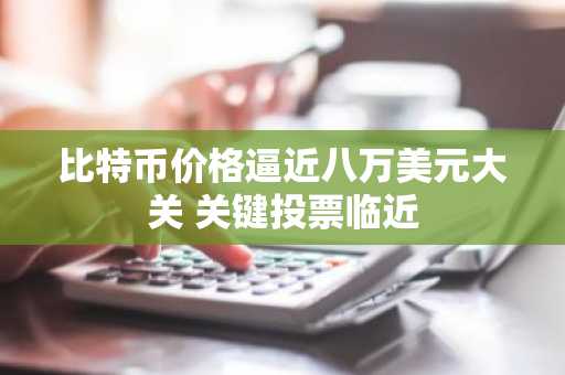 比特币价格逼近八万美元大关 关键投票临近