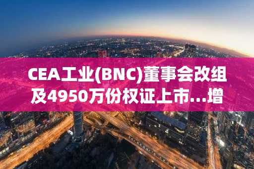 CEA工业(BNC)董事会改组及4950万份权证上市…增资扩张的胜负手