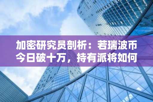 加密研究员剖析：若瑞波币今日破十万，持有派将如何应对？
