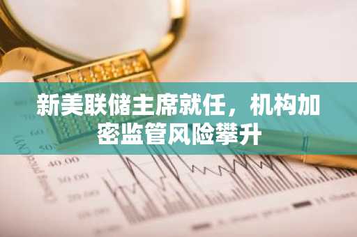 新美联储主席就任，机构加密监管风险攀升