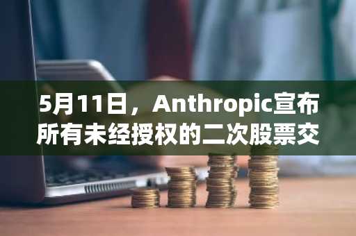 5月11日，Anthropic宣布所有未经授权的二次股票交易无效