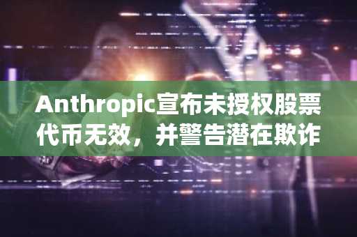 Anthropic宣布未授权股票代币无效，并警告潜在欺诈风险