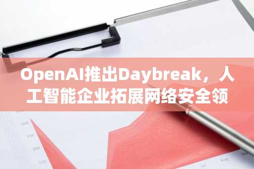 OpenAI推出Daybreak，人工智能企业拓展网络安全领域