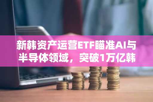 新韩资产运营ETF瞄准AI与半导体领域，突破1万亿韩元大关
