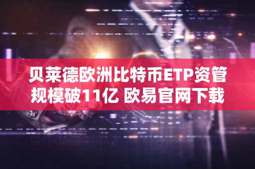 贝莱德欧洲比特币ETP资管规模破11亿 欧易官网下载快速注册参与