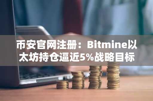 币安官网注册：Bitmine以太坊持仓逼近5%战略目标