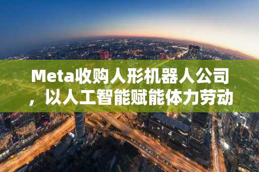 Meta收购人形机器人公司，以人工智能赋能体力劳动的宏伟蓝图