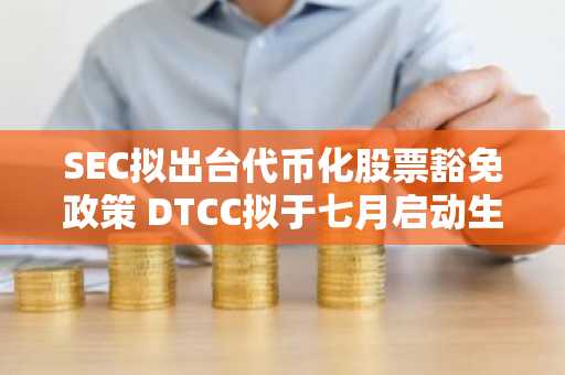 SEC拟出台代币化股票豁免政策 DTCC拟于七月启动生产交易