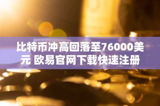 比特币冲高回落至76000美元 欧易官网下载快速注册参与行情
