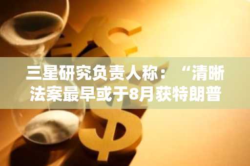 三星研究负责人称：“清晰法案最早或于8月获特朗普总统签署”