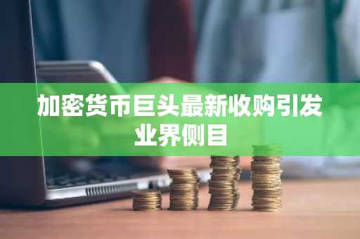 加密货币巨头最新收购引发业界侧目