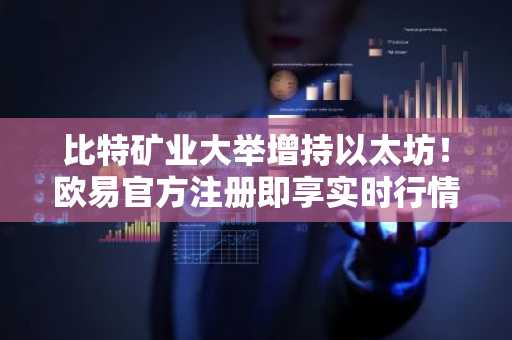 比特矿业大举增持以太坊！欧易官方注册即享实时行情与交易服务