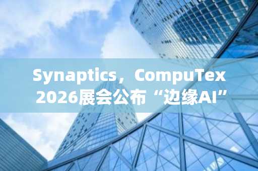 Synaptics，CompuTex 2026展会公布“边缘AI”战略……IoT销售增长势头能否延续？
