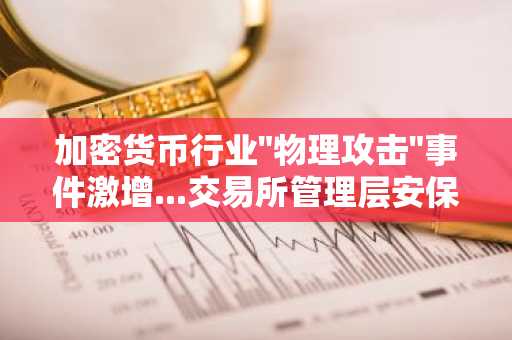 加密货币行业"物理攻击"事件激增...交易所管理层安保费用急剧上涨