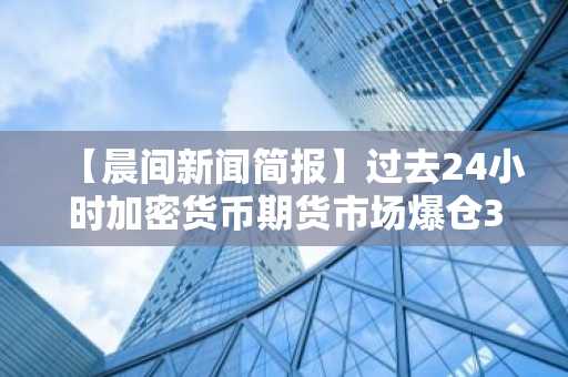 【晨间新闻简报】过去24小时加密货币期货市场爆仓3.68亿美元 及其他资讯